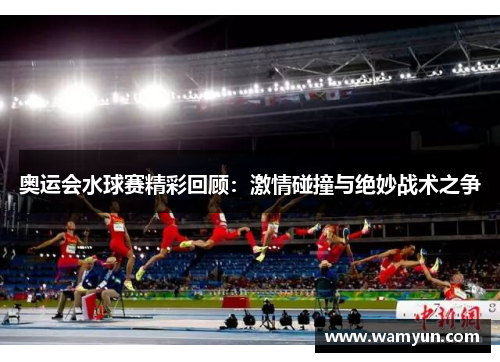 奥运会水球赛精彩回顾：激情碰撞与绝妙战术之争