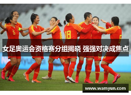 女足奥运会资格赛分组揭晓 强强对决成焦点 女足奥运会资格赛分组揭晓 强强对决成焦点