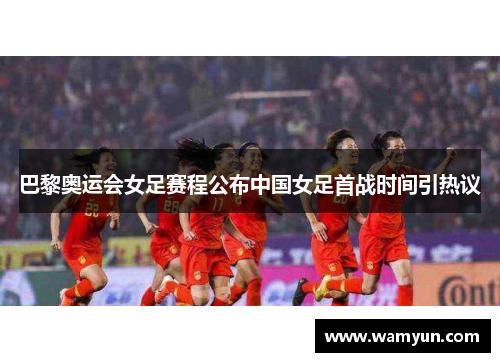 巴黎奥运会女足赛程公布中国女足首战时间引热议